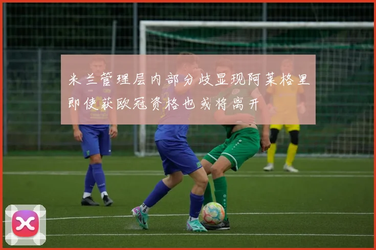 米兰管理层内部分歧显现阿莱格里即使获欧冠资格也或将离开
