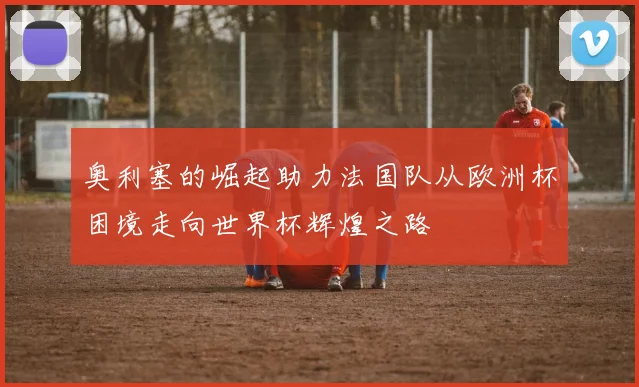 奥利塞的崛起助力法国队从欧洲杯困境走向世界杯辉煌之路