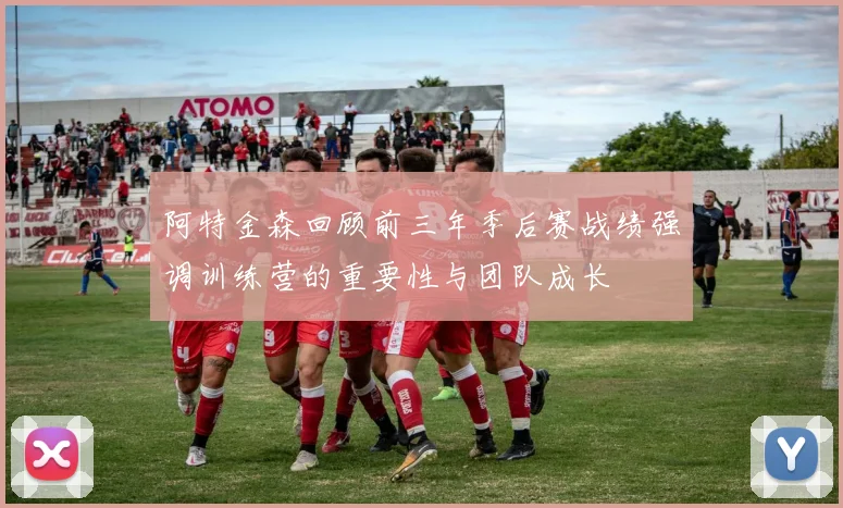 阿特金森回顾前三年季后赛战绩强调训练营的重要性与团队成长