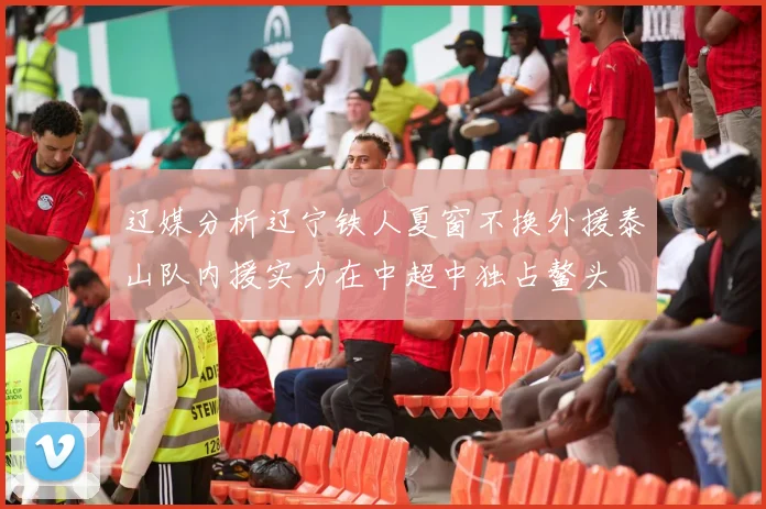 辽媒分析辽宁铁人夏窗不换外援泰山队内援实力在中超中独占鳌头
