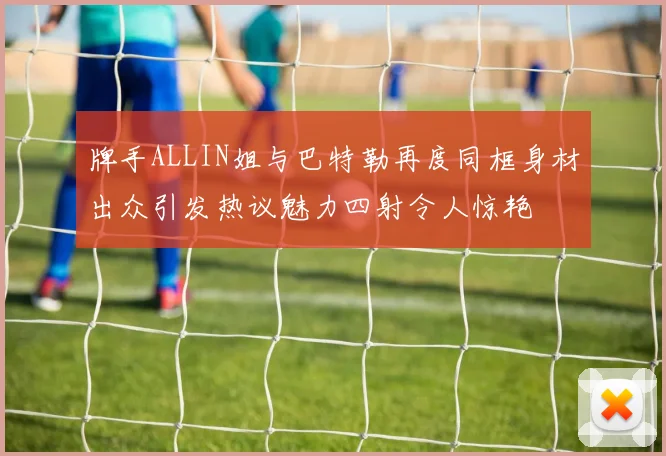 牌手ALLIN姐与巴特勒再度同框身材出众引发热议魅力四射令人惊艳