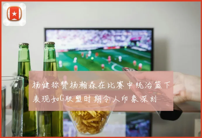 杨健称赞杨瀚森在比赛中统治篮下表现如G联盟时期令人印象深刻