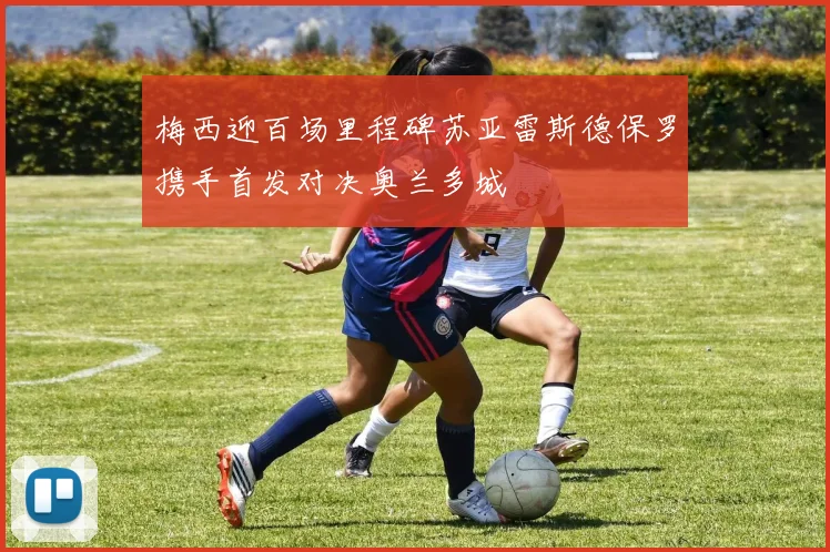 梅西迎百场里程碑苏亚雷斯德保罗携手首发对决奥兰多城