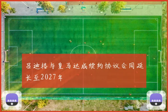 吕迪格与皇马达成续约协议合同延长至2027年