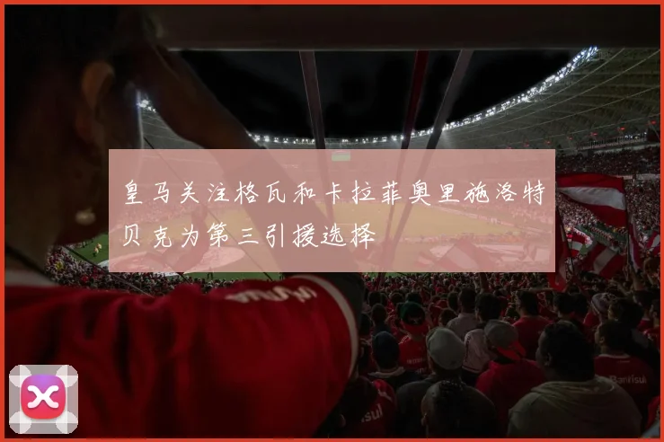 皇马关注格瓦和卡拉菲奥里施洛特贝克为第三引援选择